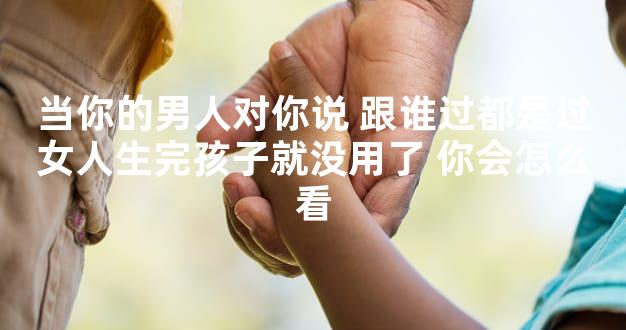 当你的男人对你说 跟谁过都是过女人生完孩子就没用了 你会怎么看